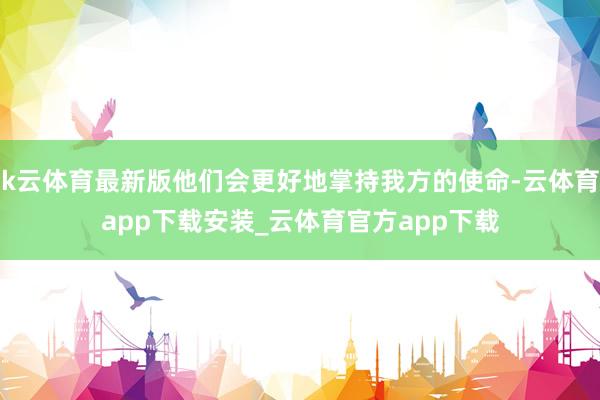 k云体育最新版他们会更好地掌持我方的使命-云体育app下载安装_云体育官方app下载