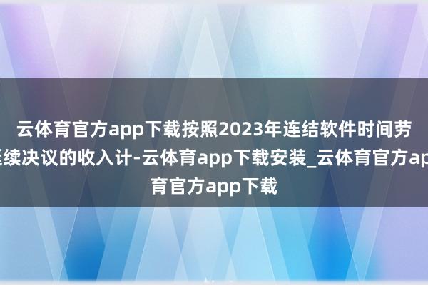 云体育官方app下载按照2023年连结软件时间劳动及延续决议的收入计-云体育app下载安装_云体育官方app下载