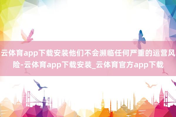 云体育app下载安装他们不会濒临任何严重的运营风险-云体育app下载安装_云体育官方app下载