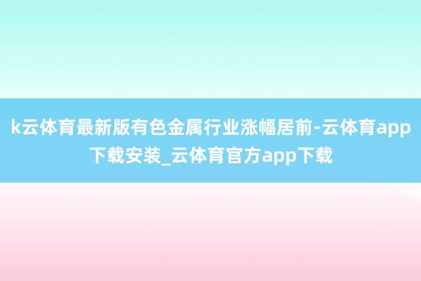 k云体育最新版有色金属行业涨幅居前-云体育app下载安装_云体育官方app下载