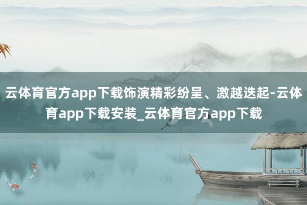 云体育官方app下载饰演精彩纷呈、激越迭起-云体育app下载安装_云体育官方app下载