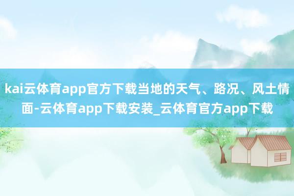 kai云体育app官方下载当地的天气、路况、风土情面-云体育app下载安装_云体育官方app下载