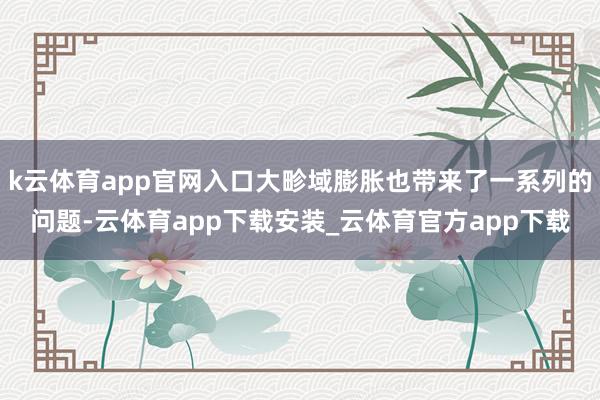 k云体育app官网入口大畛域膨胀也带来了一系列的问题-云体育app下载安装_云体育官方app下载