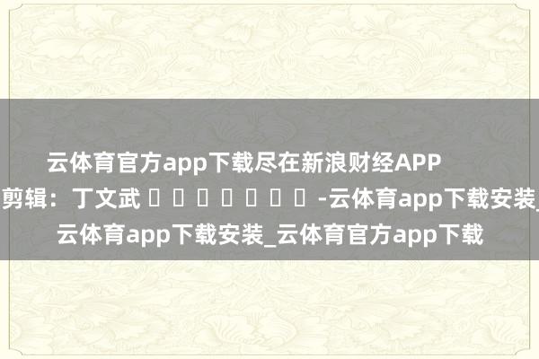 云体育官方app下载尽在新浪财经APP            						职守剪辑：丁文武 							-云体育app下载安装_云体育官方app下载