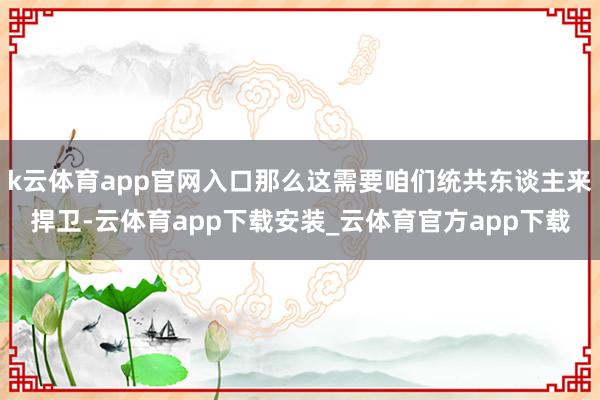 k云体育app官网入口那么这需要咱们统共东谈主来捍卫-云体育app下载安装_云体育官方app下载