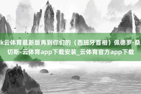 k云体育最新版再到你们的（西班牙首相）佩德罗·桑切斯-云体育app下载安装_云体育官方app下载