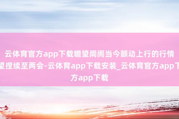 云体育官方app下载瞻望阛阓当今颤动上行的行情有望捏续至两会-云体育app下载安装_云体育官方app下载