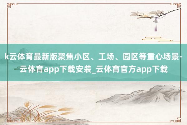 k云体育最新版聚焦小区、工场、园区等重心场景-云体育app下载安装_云体育官方app下载