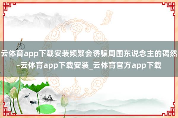 云体育app下载安装频繁会诱骗周围东说念主的蔼然-云体育app下载安装_云体育官方app下载