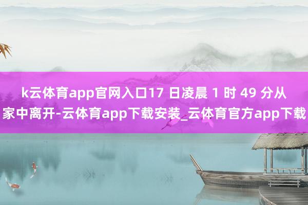 k云体育app官网入口17 日凌晨 1 时 49 分从家中离开-云体育app下载安装_云体育官方app下载