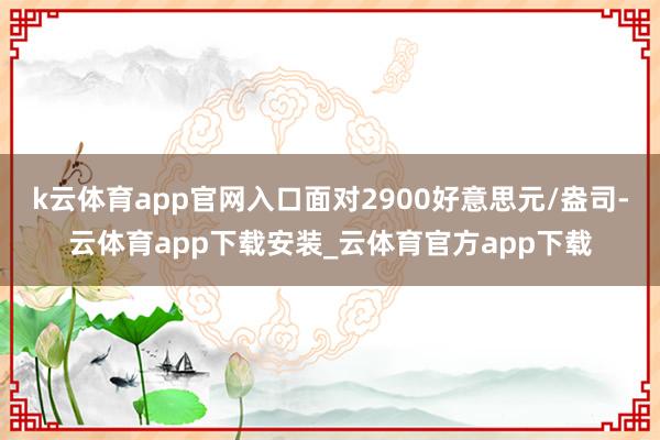 k云体育app官网入口面对2900好意思元/盎司-云体育app下载安装_云体育官方app下载