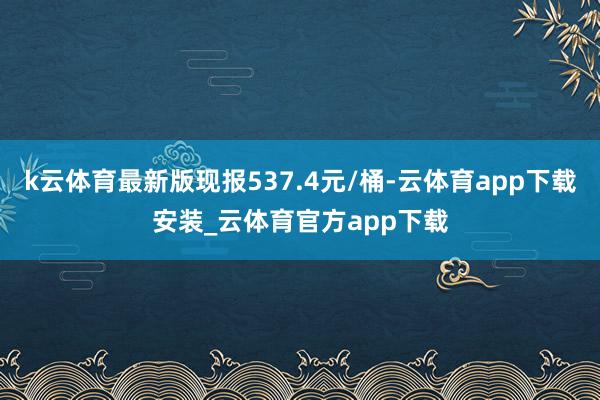 k云体育最新版现报537.4元/桶-云体育app下载安装_云体育官方app下载