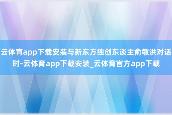 云体育app下载安装与新东方独创东谈主俞敏洪对话时-云体育app下载安装_云体育官方app下载