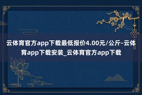 云体育官方app下载最低报价4.00元/公斤-云体育app下载安装_云体育官方app下载