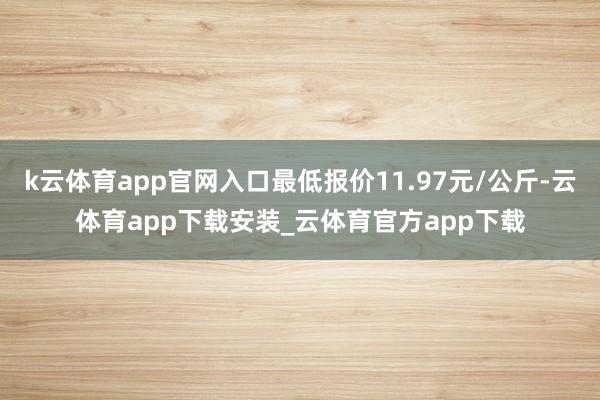 k云体育app官网入口最低报价11.97元/公斤-云体育app下载安装_云体育官方app下载