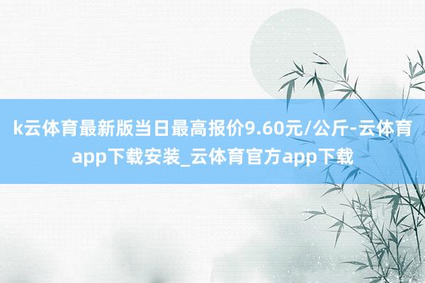 k云体育最新版当日最高报价9.60元/公斤-云体育app下载安装_云体育官方app下载