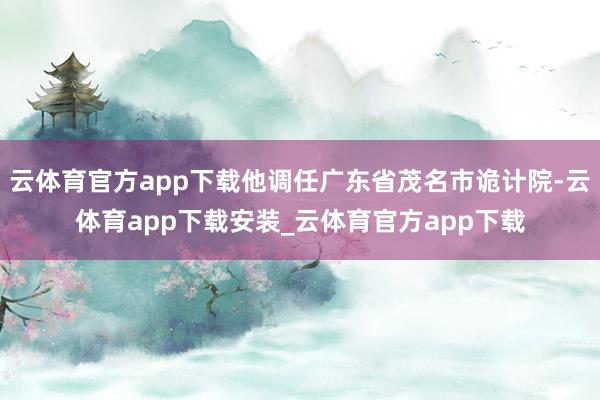 云体育官方app下载他调任广东省茂名市诡计院-云体育app下载安装_云体育官方app下载