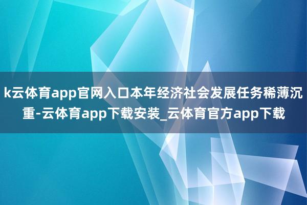 k云体育app官网入口本年经济社会发展任务稀薄沉重-云体育app下载安装_云体育官方app下载