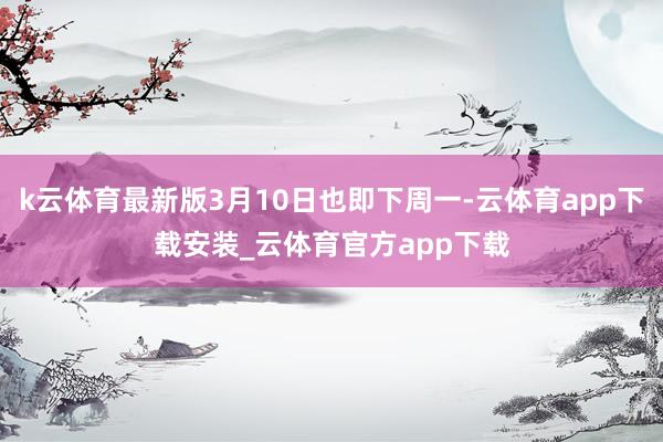 k云体育最新版3月10日也即下周一-云体育app下载安装_云体育官方app下载