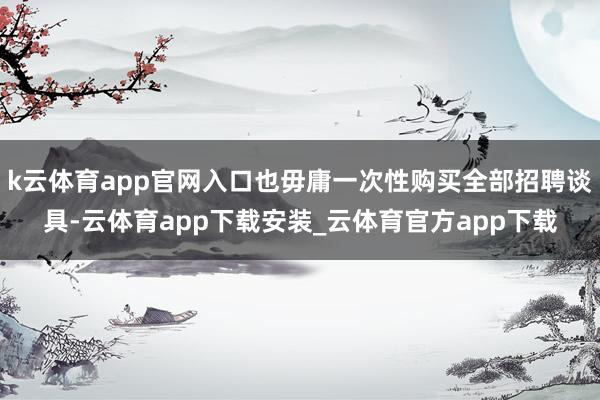 k云体育app官网入口也毋庸一次性购买全部招聘谈具-云体育app下载安装_云体育官方app下载
