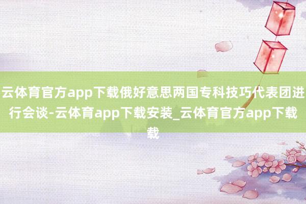 云体育官方app下载俄好意思两国专科技巧代表团进行会谈-云体育app下载安装_云体育官方app下载