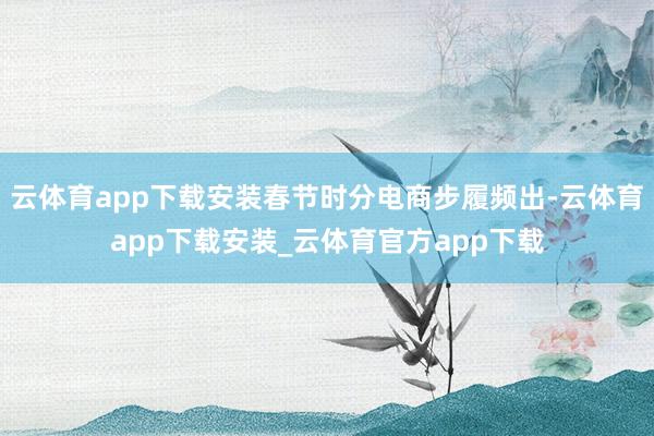 云体育app下载安装春节时分电商步履频出-云体育app下载安装_云体育官方app下载