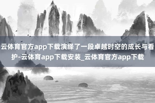 云体育官方app下载演绎了一段卓越时空的成长与看护-云体育app下载安装_云体育官方app下载