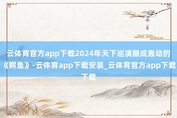 云体育官方app下载2024年天下巡演酿成轰动的《鳄鱼》-云体育app下载安装_云体育官方app下载