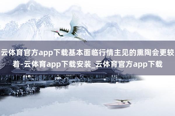 云体育官方app下载基本面临行情主见的熏陶会更较着-云体育app下载安装_云体育官方app下载