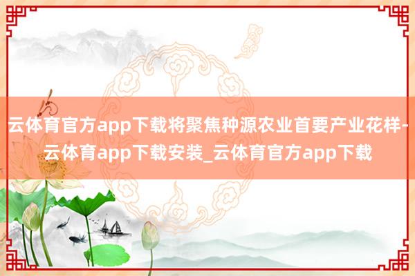 云体育官方app下载将聚焦种源农业首要产业花样-云体育app下载安装_云体育官方app下载