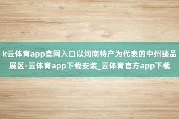 k云体育app官网入口以河南特产为代表的中州臻品展区-云体育app下载安装_云体育官方app下载