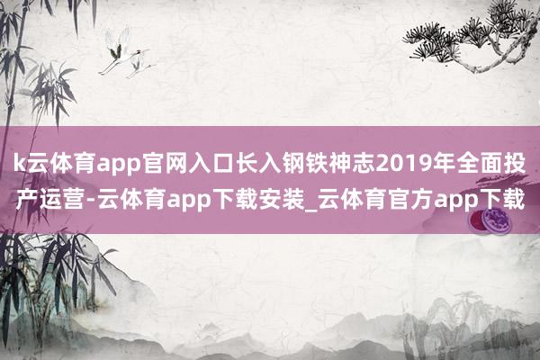 k云体育app官网入口长入钢铁神志2019年全面投产运营-云体育app下载安装_云体育官方app下载