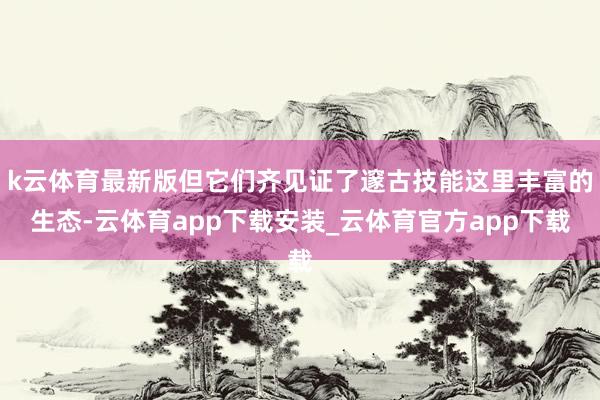 k云体育最新版但它们齐见证了邃古技能这里丰富的生态-云体育app下载安装_云体育官方app下载