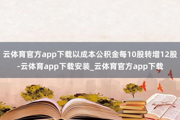 云体育官方app下载以成本公积金每10股转增12股-云体育app下载安装_云体育官方app下载