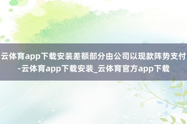 云体育app下载安装差额部分由公司以现款阵势支付-云体育app下载安装_云体育官方app下载