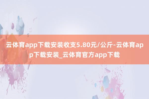 云体育app下载安装收支5.80元/公斤-云体育app下载安装_云体育官方app下载