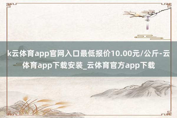 k云体育app官网入口最低报价10.00元/公斤-云体育app下载安装_云体育官方app下载