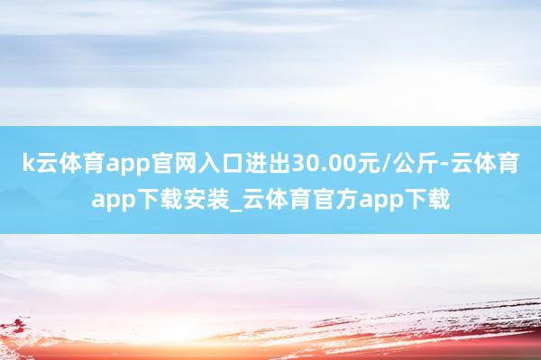 k云体育app官网入口进出30.00元/公斤-云体育app下载安装_云体育官方app下载