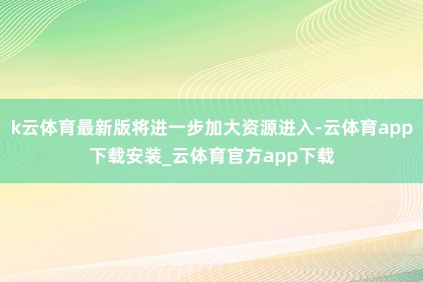 k云体育最新版将进一步加大资源进入-云体育app下载安装_云体育官方app下载