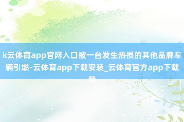 k云体育app官网入口被一台发生热损的其他品牌车辆引燃-云体育app下载安装_云体育官方app下载