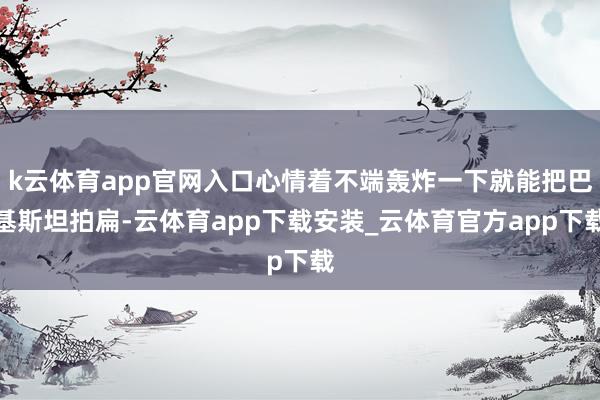 k云体育app官网入口心情着不端轰炸一下就能把巴基斯坦拍扁-云体育app下载安装_云体育官方app下载