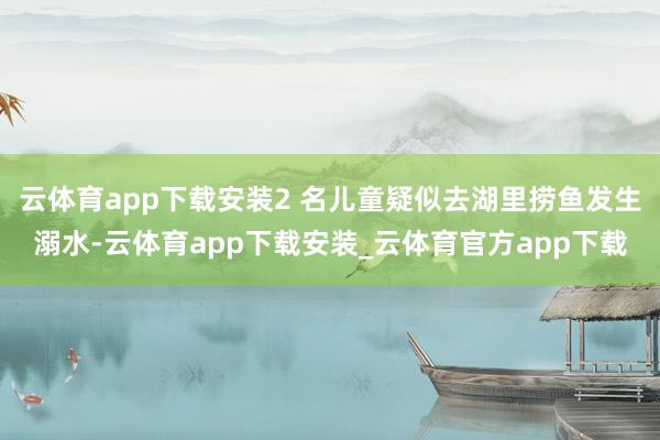 云体育app下载安装2 名儿童疑似去湖里捞鱼发生溺水-云体育app下载安装_云体育官方app下载