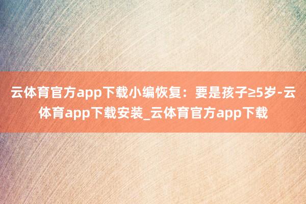 云体育官方app下载小编恢复：要是孩子≥5岁-云体育app下载安装_云体育官方app下载