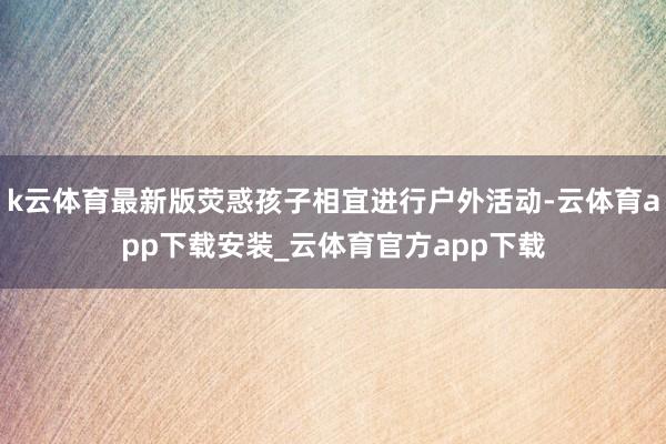 k云体育最新版荧惑孩子相宜进行户外活动-云体育app下载安装_云体育官方app下载