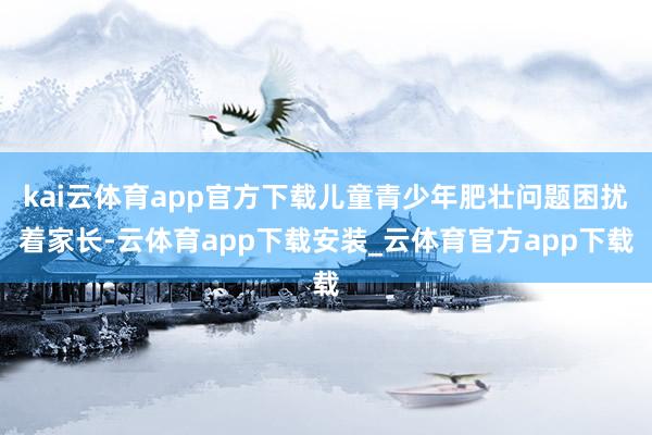 kai云体育app官方下载儿童青少年肥壮问题困扰着家长-云体育app下载安装_云体育官方app下载