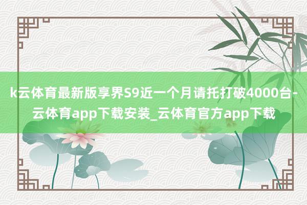 k云体育最新版享界S9近一个月请托打破4000台-云体育app下载安装_云体育官方app下载
