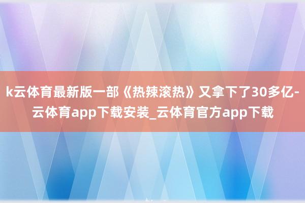k云体育最新版一部《热辣滚热》又拿下了30多亿-云体育app下载安装_云体育官方app下载