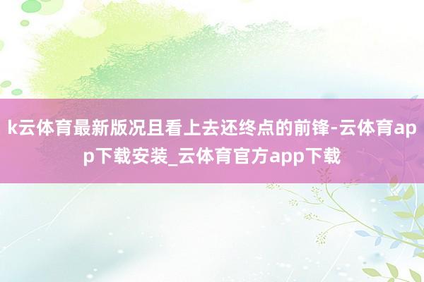 k云体育最新版况且看上去还终点的前锋-云体育app下载安装_云体育官方app下载