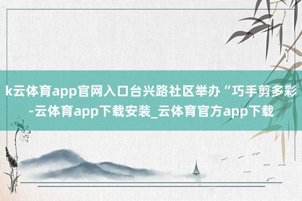 k云体育app官网入口台兴路社区举办“巧手剪多彩-云体育app下载安装_云体育官方app下载