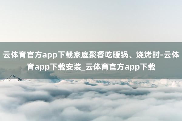 云体育官方app下载家庭聚餐吃暖锅、烧烤时-云体育app下载安装_云体育官方app下载